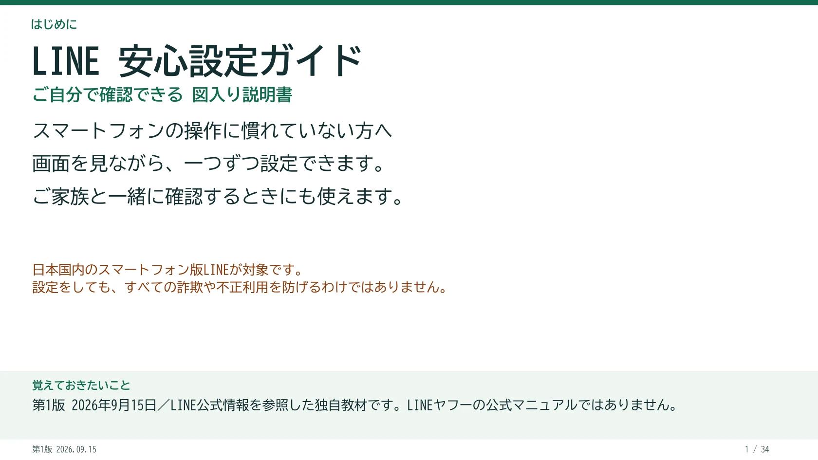 LINE 安心設定ガイド ご自分で確認できる 図入り説明書 スマートフォンの操作に慣れていない方へ 画面を見ながら、一つずつ設定できます。 ご家族と一緒に確認するときにも使えます。 日本国内のスマートフォン版LINEが対象です。 設定をしても、すべての詐欺や不正利用を防げるわけではありません。 覚えておきたいこと:第1版 2026年9月15日/LINE公式情報を参照した独自教材です。LINEヤフーの公式マニュアルではありません。