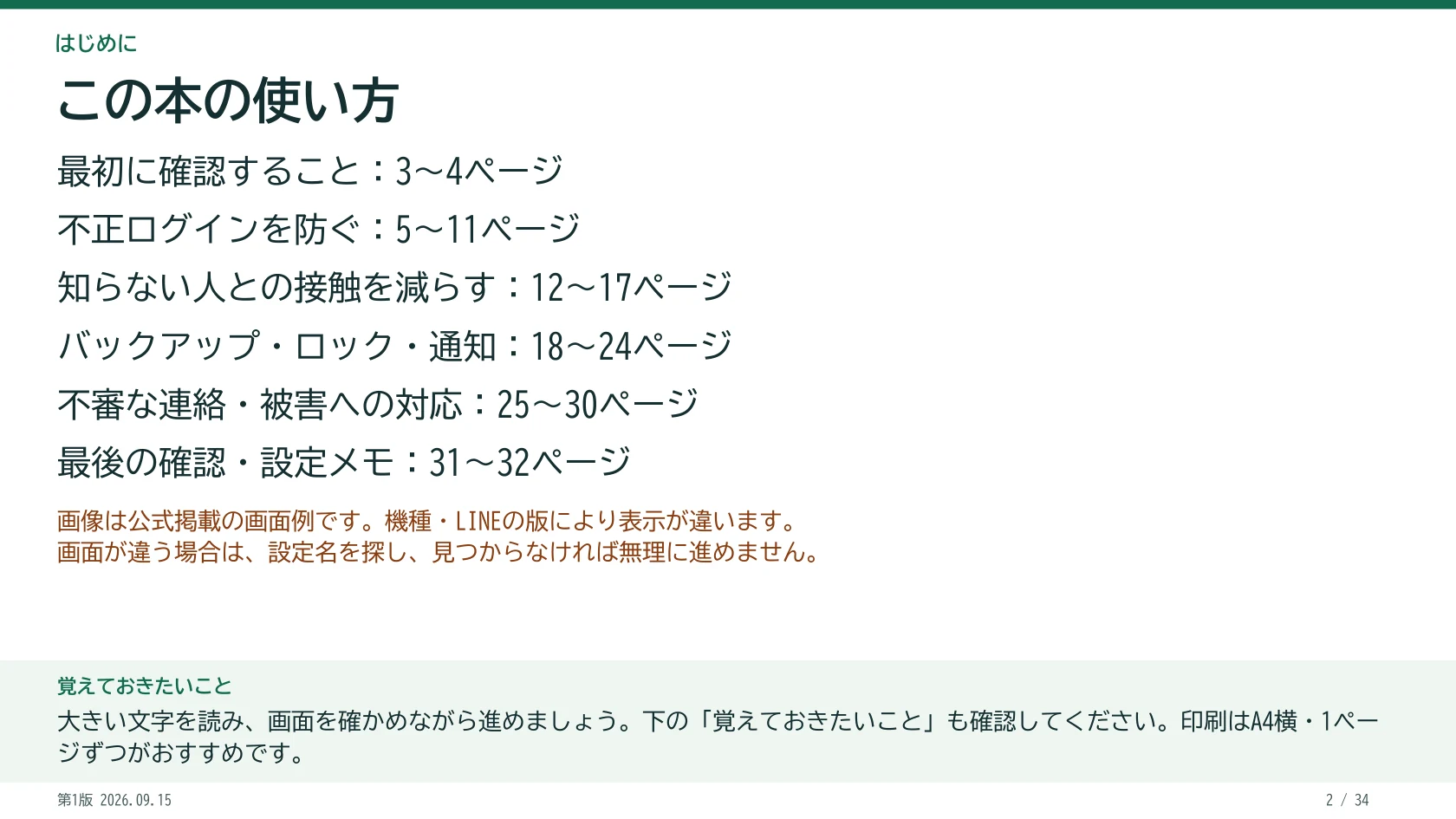この本の使い方 最初に確認すること:3~4ページ 不正ログインを防ぐ:5~11ページ 知らない人との接触を減らす:12~17ページ バックアップ・ロック・通知:18~24ページ 不審な連絡・被害への対応:25~30ページ 最後の確認・設定メモ:31~32ページ 画像は公式掲載の画面例です。機種・LINEの版により表示が違います。 画面が違う場合は、設定名を探し、見つからなければ無理に進めません。 覚えておきたいこと:大きい文字を読み、画面を確かめながら進めましょう。下の「覚えておきたいこと」も確認してください。印刷はA4横・1ページずつがおすすめです。