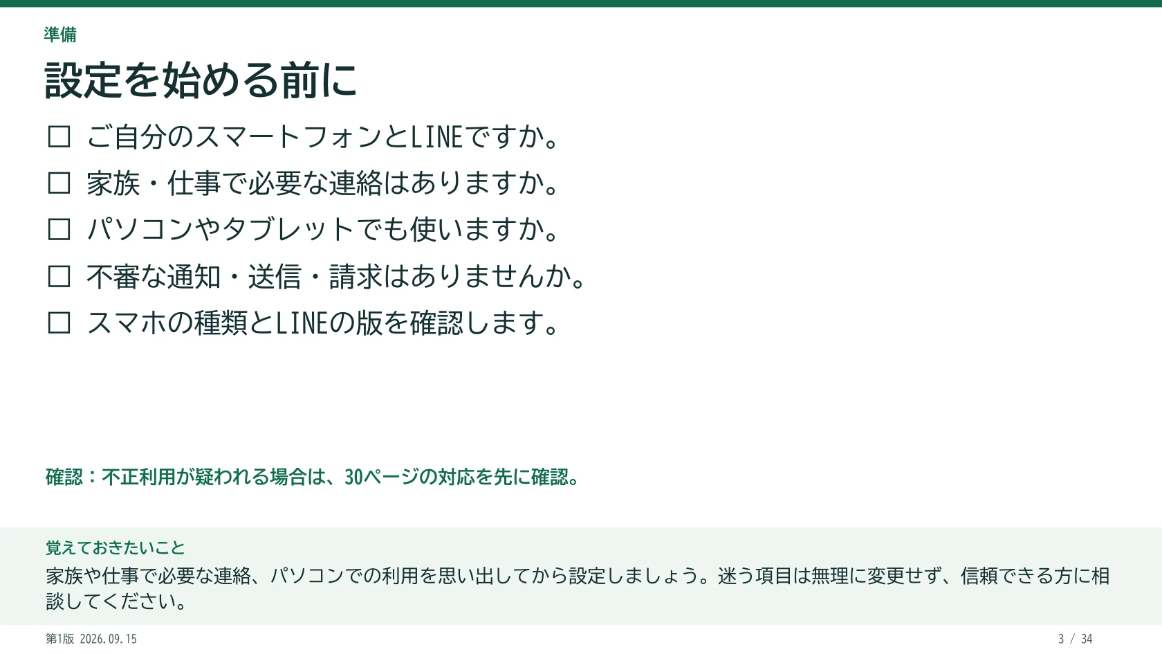 設定を始める前に □ ご自分のスマートフォンとLINEですか。 □ 家族・仕事で必要な連絡はありますか。 □ パソコンやタブレットでも使いますか。 □ 不審な通知・送信・請求はありませんか。 □ スマホの種類とLINEの版を確認します。 不正利用が疑われる場合は、30ページの対応を先に確認。 覚えておきたいこと:家族や仕事で必要な連絡、パソコンでの利用を思い出してから設定しましょう。迷う項目は無理に変更せず、信頼できる方に相談してください。