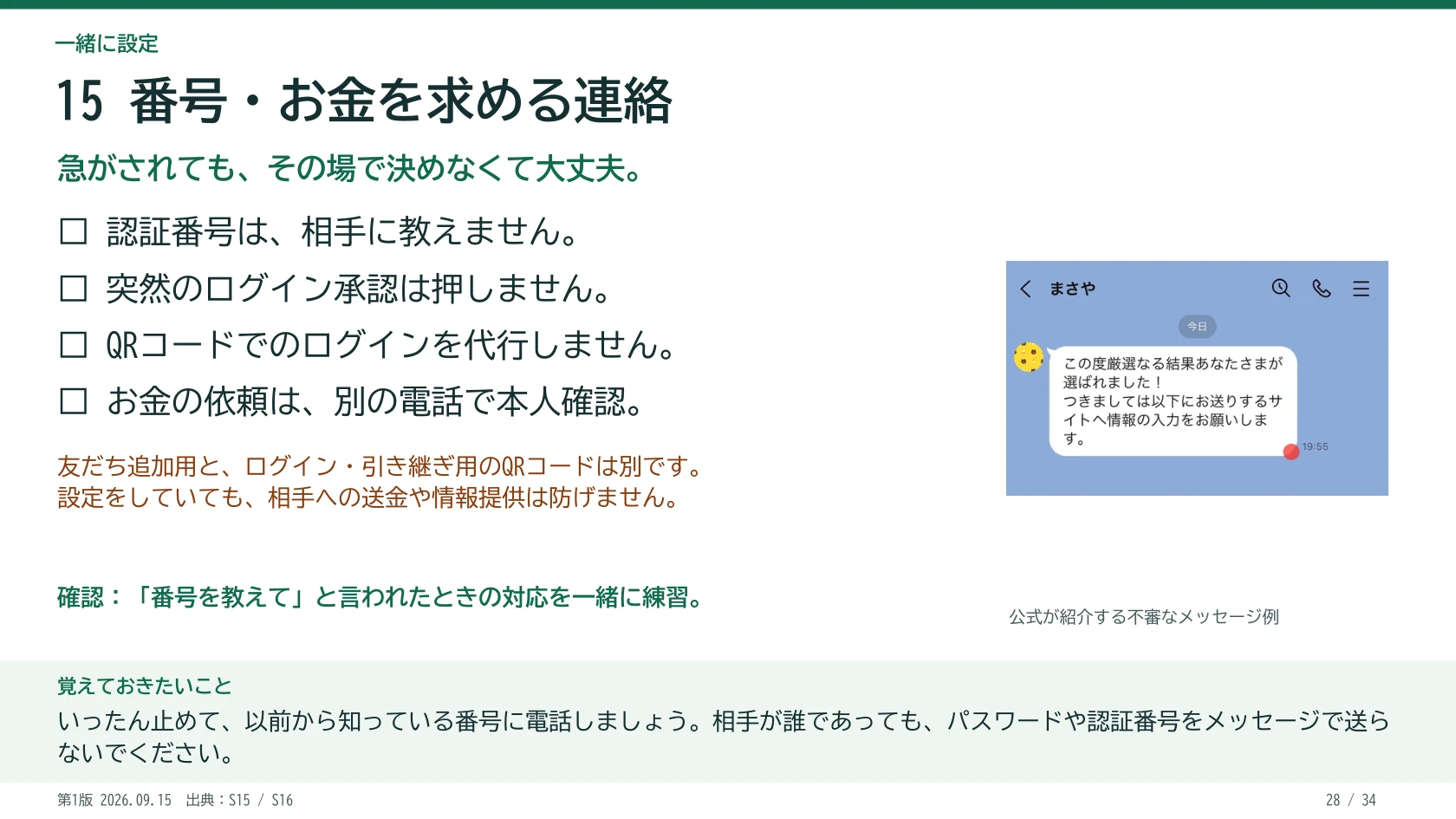 15 番号・お金を求める連絡 急がされても、その場で決めなくて大丈夫。 □ 認証番号は、相手に教えません。 □ 突然のログイン承認は押しません。 □ QRコードでのログインを代行しません。 □ お金の依頼は、別の電話で本人確認。 「番号を教えて」と言われたときの対応を一緒に練習。 友だち追加用と、ログイン・引き継ぎ用のQRコードは別です。 設定をしていても、相手への送金や情報提供は防げません。 公式が紹介する不審なメッセージ例 覚えておきたいこと:いったん止めて、以前から知っている番号に電話しましょう。相手が誰であっても、パスワードや認証番号をメッセージで送らないでください。
