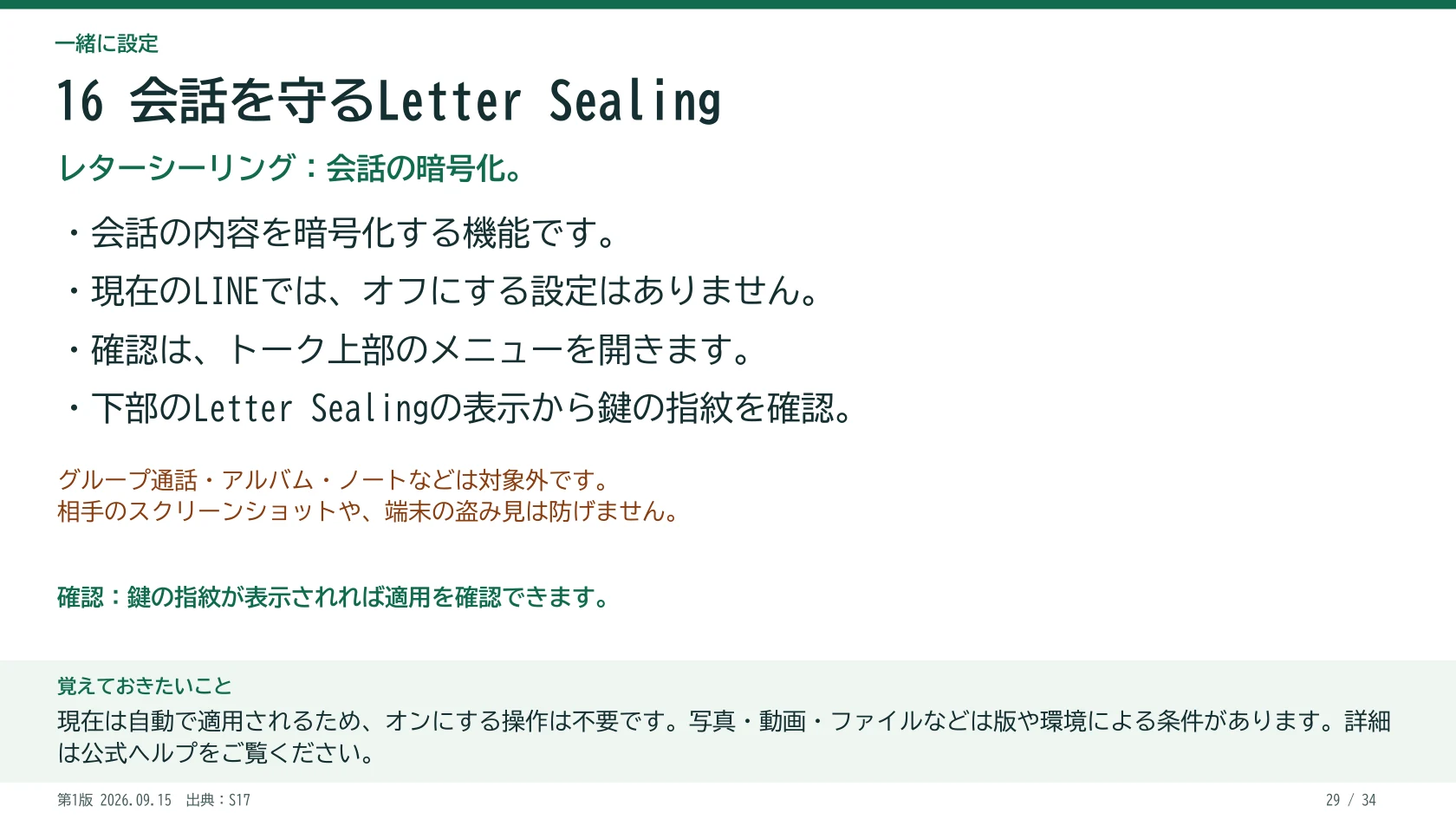 16 会話を守るLetter Sealing レターシーリング:会話の暗号化。 ・会話の内容を暗号化する機能です。 ・現在のLINEでは、オフにする設定はありません。 ・確認は、トーク上部のメニューを開きます。 ・下部のLetter Sealingの表示から鍵の指紋を確認。 鍵の指紋が表示されれば適用を確認できます。 グループ通話・アルバム・ノートなどは対象外です。 相手のスクリーンショットや、端末の盗み見は防げません。 覚えておきたいこと:現在は自動で適用されるため、オンにする操作は不要です。写真・動画・ファイルなどは版や環境による条件があります。詳細は公式ヘルプをご覧ください。