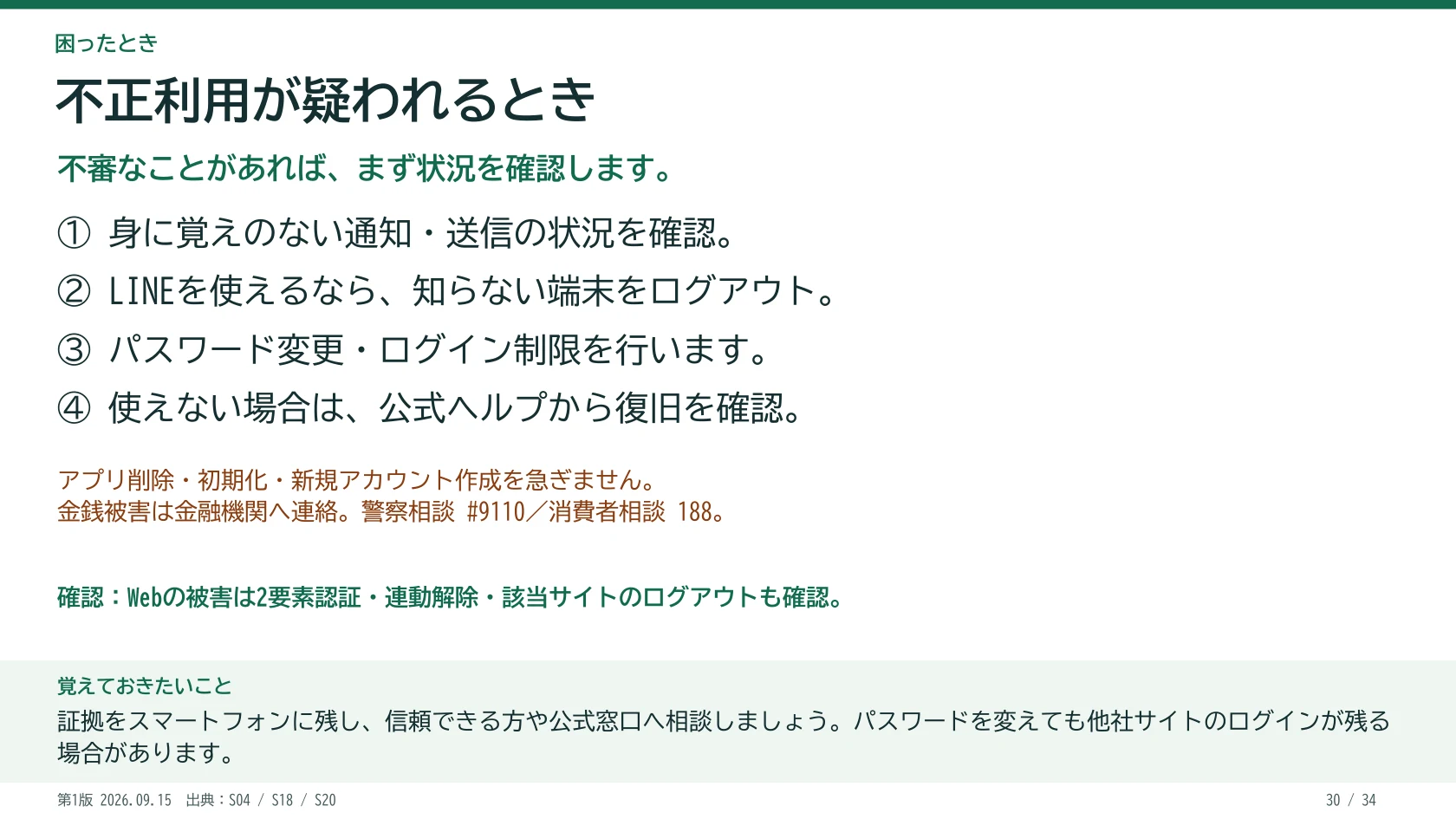 不正利用が疑われるとき 不審なことがあれば、まず状況を確認します。 ① 身に覚えのない通知・送信の状況を確認。 ② LINEを使えるなら、知らない端末をログアウト。 ③ パスワード変更・ログイン制限を行います。 ④ 使えない場合は、公式ヘルプから復旧を確認。 Webの被害は2要素認証・連動解除・該当サイトのログアウトも確認。 アプリ削除・初期化・新規アカウント作成を急ぎません。 金銭被害は金融機関へ連絡。警察相談 #9110/消費者相談 188。 覚えておきたいこと:証拠をスマートフォンに残し、信頼できる方や公式窓口へ相談しましょう。パスワードを変えても他社サイトのログインが残る場合があります。