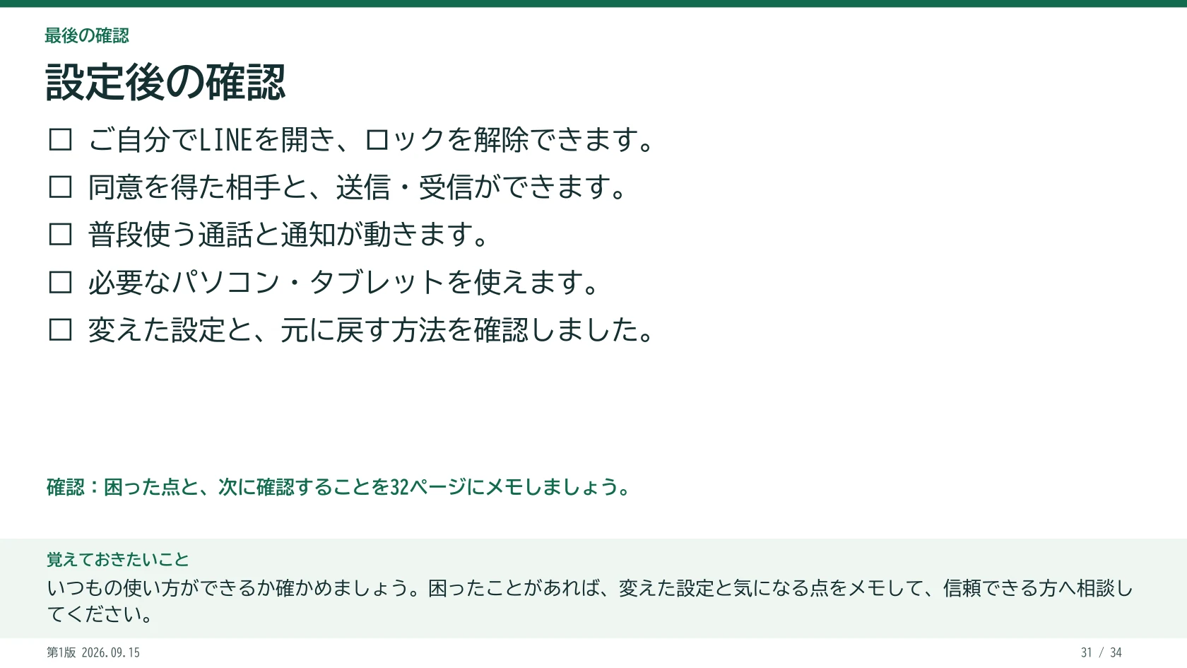 設定後の確認 □ ご自分でLINEを開き、ロックを解除できます。 □ 同意を得た相手と、送信・受信ができます。 □ 普段使う通話と通知が動きます。 □ 必要なパソコン・タブレットを使えます。 □ 変えた設定と、元に戻す方法を確認しました。 困った点と、次に確認することを32ページにメモしましょう。 覚えておきたいこと:いつもの使い方ができるか確かめましょう。困ったことがあれば、変えた設定と気になる点をメモして、信頼できる方へ相談してください。