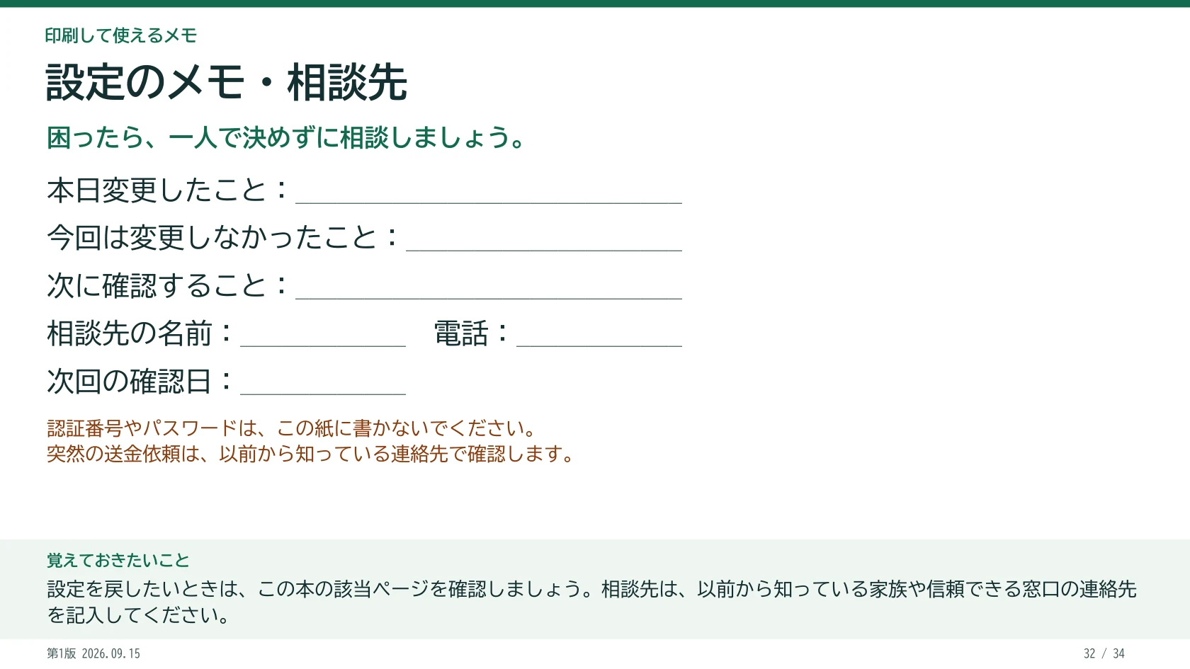 設定のメモ・相談先 困ったら、一人で決めずに相談しましょう。 本日変更したこと:____________________________ 今回は変更しなかったこと:____________________ 次に確認すること:____________________________ 相談先の名前:____________ 電話:____________ 次回の確認日:____________ 認証番号やパスワードは、この紙に書かないでください。 突然の送金依頼は、以前から知っている連絡先で確認します。 覚えておきたいこと:設定を戻したいときは、この本の該当ページを確認しましょう。相談先は、以前から知っている家族や信頼できる窓口の連絡先を記入してください。