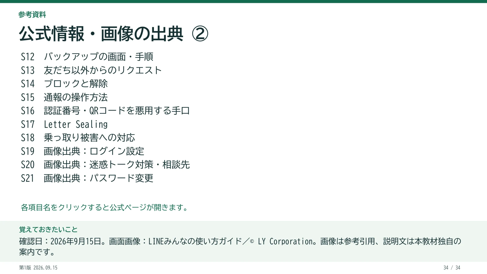 公式情報・画像の出典 ② S12 バックアップの画面・手順 S13 友だち以外からのリクエスト S14 ブロックと解除 S15 通報の操作方法 S16 認証番号・QRコードを悪用する手口 S17 Letter Sealing S18 乗っ取り被害への対応 S19 画像出典:ログイン設定 S20 画像出典:迷惑トーク対策・相談先 S21 画像出典:パスワード変更